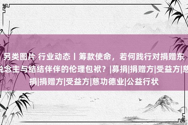 另类图片 行业动态丨筹款使命，若何践行对捐赠东说念主、受益东说念主与结结伴伴的伦理包袱？|募捐|捐赠方|受益方|慈功德业|公益行状