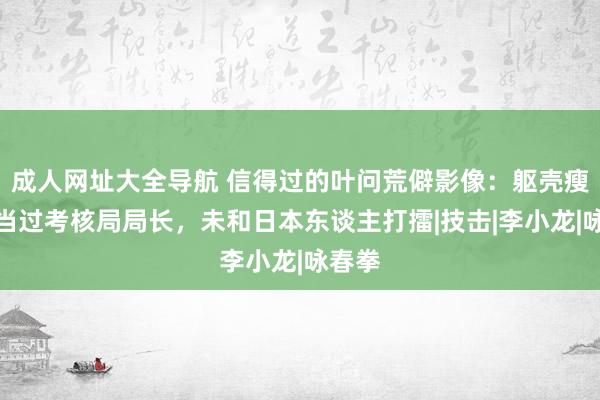 成人网址大全导航 信得过的叶问荒僻影像：躯壳瘦小，当过考核局局长，未和日本东谈主打擂|技击|李小龙|咏春拳