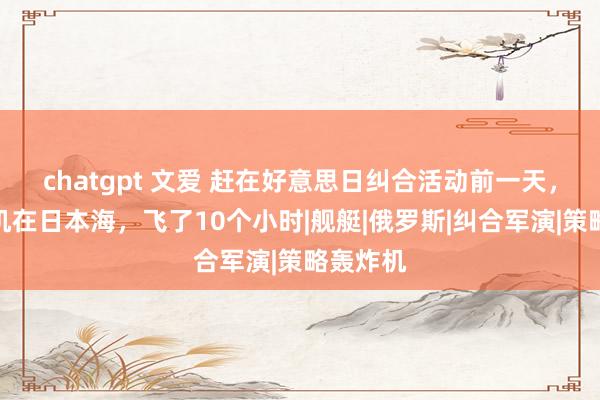 chatgpt 文爱 赶在好意思日纠合活动前一天，俄轰炸机在日本海，飞了10个小时|舰艇|俄罗斯|纠合军演|策略轰炸机