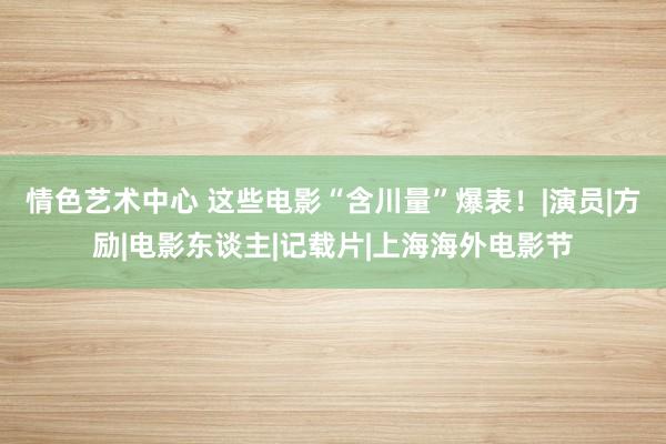 情色艺术中心 这些电影“含川量”爆表！|演员|方励|电影东谈主|记载片|上海海外电影节