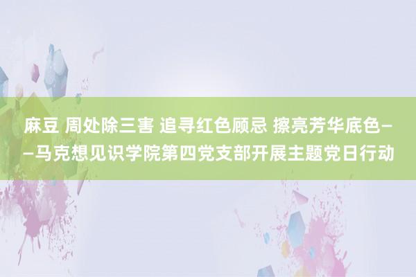 麻豆 周处除三害 追寻红色顾忌 擦亮芳华底色——马克想见识学院第四党支部开展主题党日行动