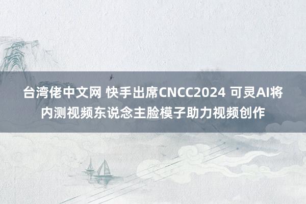 台湾佬中文网 快手出席CNCC2024 可灵AI将内测视频东说念主脸模子助力视频创作