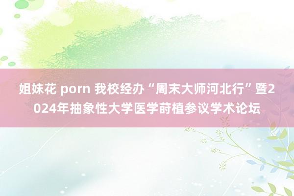 姐妹花 porn 我校经办“周末大师河北行”暨2024年抽象性大学医学莳植参议学术论坛