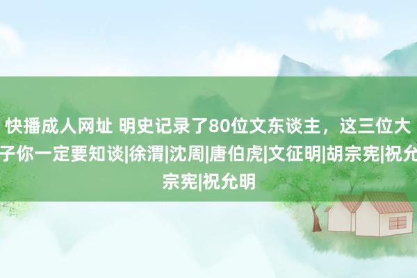 快播成人网址 明史记录了80位文东谈主，这三位大才子你一定要知谈|徐渭|沈周|唐伯虎|文征明|胡宗宪|祝允明