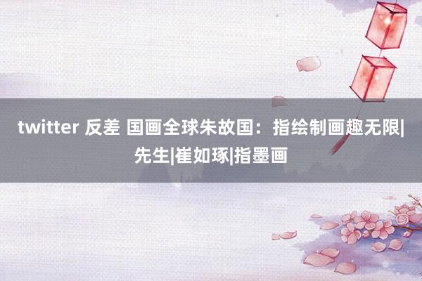 twitter 反差 国画全球朱故国：指绘制画趣无限|先生|崔如琢|指墨画