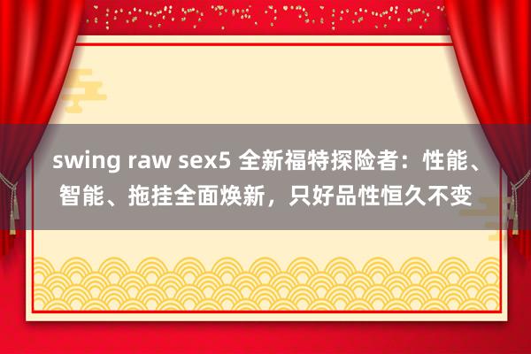 swing raw sex5 全新福特探险者：性能、智能、拖挂全面焕新，只好品性恒久不变