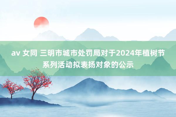 av 女同 三明市城市处罚局对于2024年植树节系列活动拟表扬对象的公示