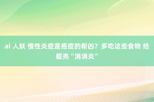 ai 人妖 慢性炎症是癌症的帮凶？多吃这些食物 给躯壳“消消炎”