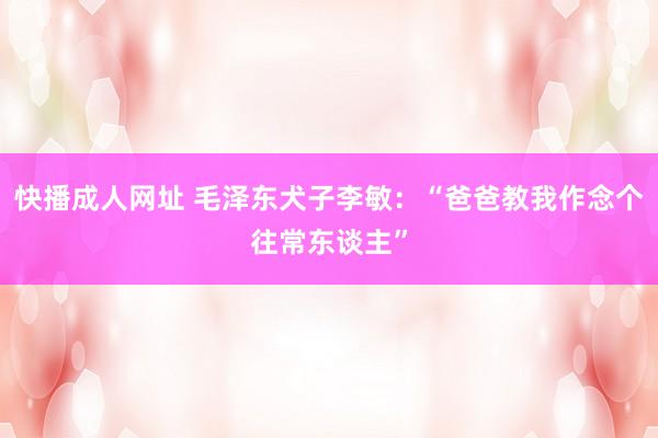 快播成人网址 毛泽东犬子李敏：“爸爸教我作念个往常东谈主”