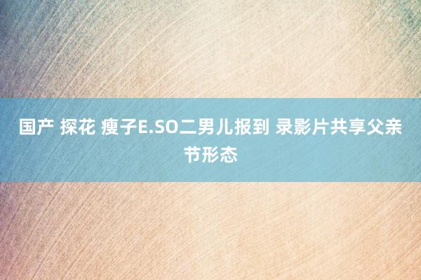 国产 探花 瘦子E.SO二男儿报到 录影片共享父亲节形态