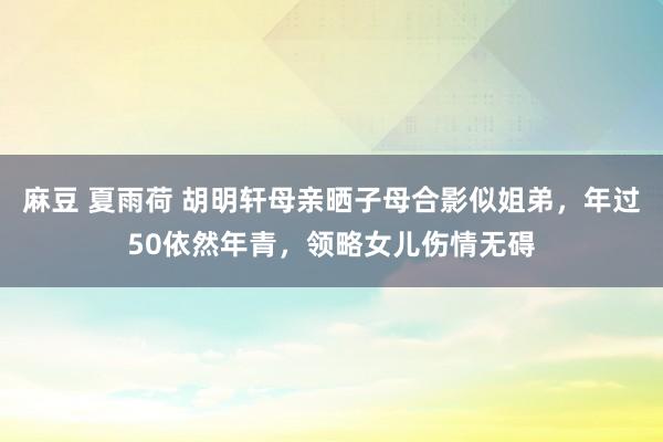 麻豆 夏雨荷 胡明轩母亲晒子母合影似姐弟，年过50依然年青，领略女儿伤情无碍