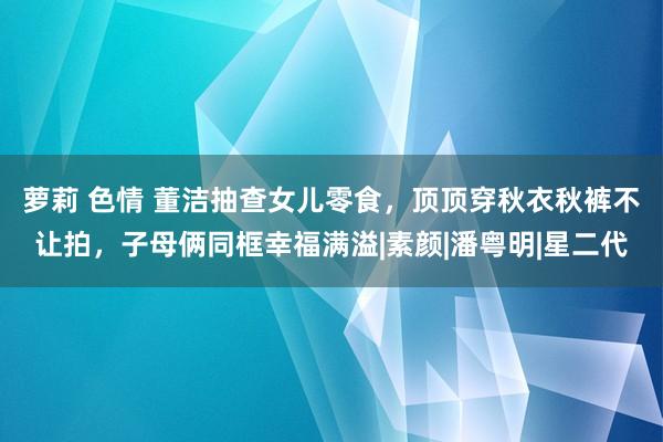 萝莉 色情 董洁抽查女儿零食，顶顶穿秋衣秋裤不让拍，子母俩同框幸福满溢|素颜|潘粤明|星二代