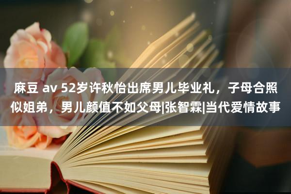 麻豆 av 52岁许秋怡出席男儿毕业礼，子母合照似姐弟，男儿颜值不如父母|张智霖|当代爱情故事