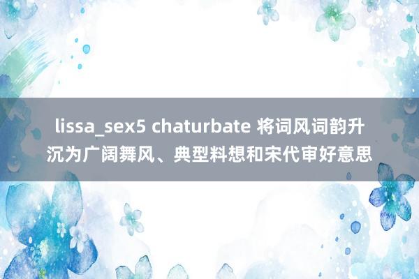 lissa_sex5 chaturbate 将词风词韵升沉为广阔舞风、典型料想和宋代审好意思