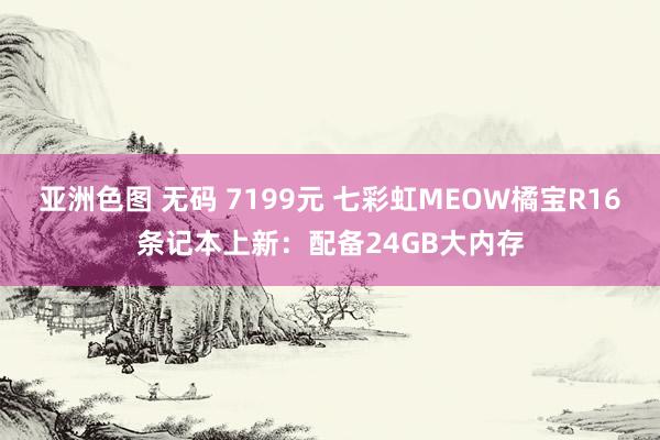 亚洲色图 无码 7199元 七彩虹MEOW橘宝R16条记本上新：配备24GB大内存