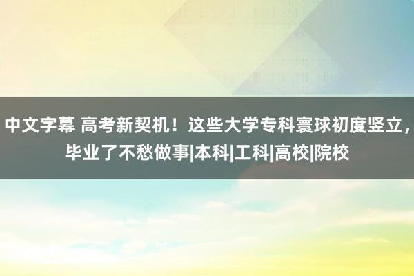 中文字幕 高考新契机！这些大学专科寰球初度竖立，毕业了不愁做事|本科|工科|高校|院校