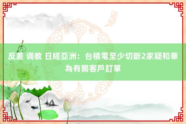 反差 调教 日經亞洲：台積電至少切斷2家疑和華為有關客戶訂單