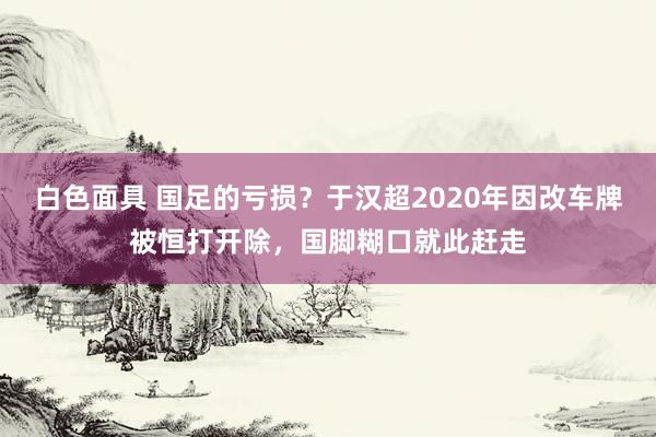 白色面具 国足的亏损？于汉超2020年因改车牌被恒打开除，国脚糊口就此赶走