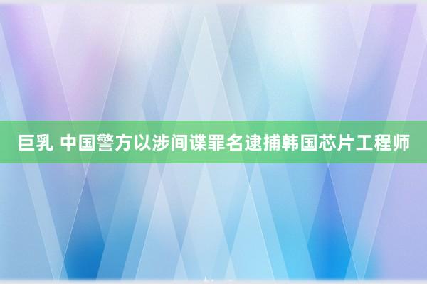 巨乳 中国警方以涉间谍罪名逮捕韩国芯片工程师