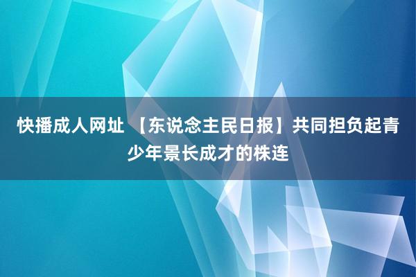 快播成人网址 【东说念主民日报】共同担负起青少年景长成才的株连