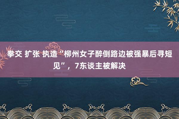 拳交 扩张 执造“柳州女子醉倒路边被强暴后寻短见”，7东谈主被解决