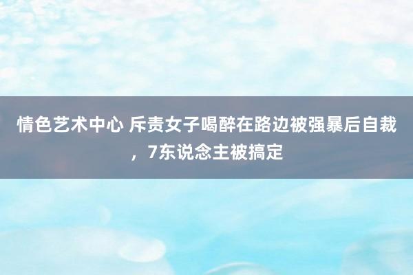 情色艺术中心 斥责女子喝醉在路边被强暴后自裁，7东说念主被搞定