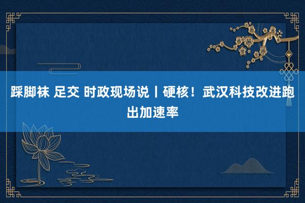 踩脚袜 足交 时政现场说丨硬核！武汉科技改进跑出加速率