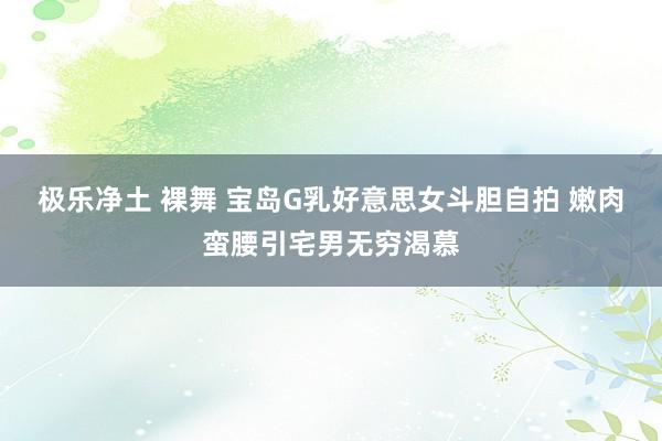 极乐净土 裸舞 宝岛G乳好意思女斗胆自拍 嫩肉蛮腰引宅男无穷渴慕