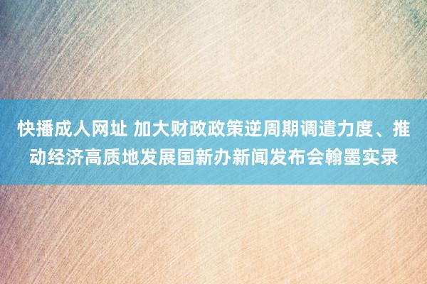 快播成人网址 加大财政政策逆周期调遣力度、推动经济高质地发展国新办新闻发布会翰墨实录