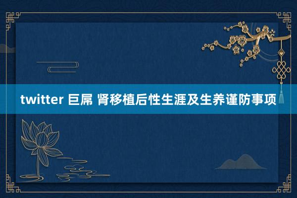 twitter 巨屌 肾移植后性生涯及生养谨防事项