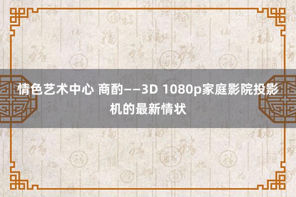 情色艺术中心 商酌——3D 1080p家庭影院投影机的最新情状