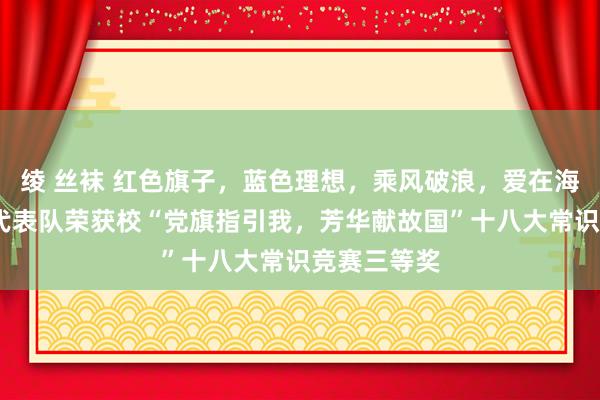 绫 丝袜 红色旗子，蓝色理想，乘风破浪，爱在海洋——我院代表队荣获校“党旗指引我，芳华献故国”十八大常识竞赛三等奖