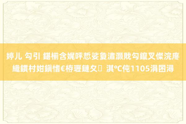 婷儿 勾引 鍖椾含娓呯悊娑夐潚灏戝勾鑹叉儏浣庝織鏆村姏鎭愭€栫瓑鏈夊淇℃伅1105涓囨潯