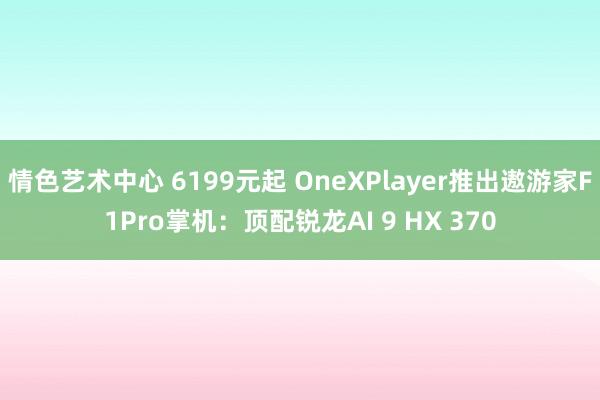 情色艺术中心 6199元起 OneXPlayer推出遨游家F1Pro掌机：顶配锐龙AI 9 HX 370