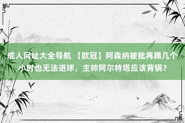 成人网址大全导航 【欧冠】阿森纳被批再踢几个小时也无法进球，主帅阿尔特塔应该背锅？