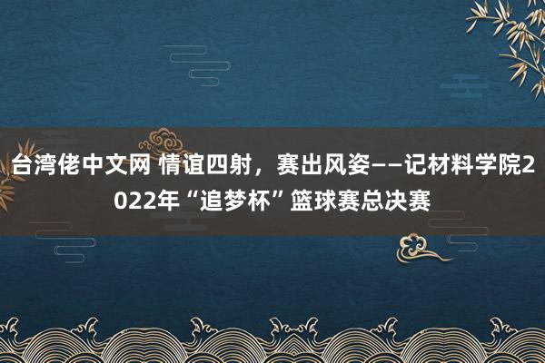 台湾佬中文网 情谊四射，赛出风姿——记材料学院2022年“追梦杯”篮球赛总决赛