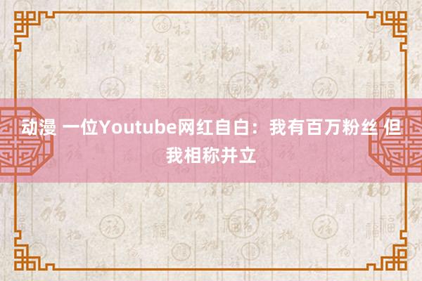 动漫 一位Youtube网红自白：我有百万粉丝 但我相称并立