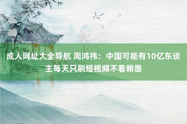 成人网址大全导航 周鸿祎：中国可能有10亿东谈主每天只刷短视频不看翰墨