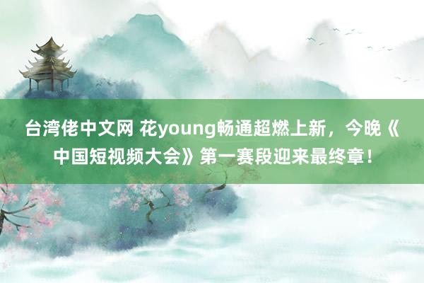 台湾佬中文网 花young畅通超燃上新，今晚《中国短视频大会》第一赛段迎来最终章！