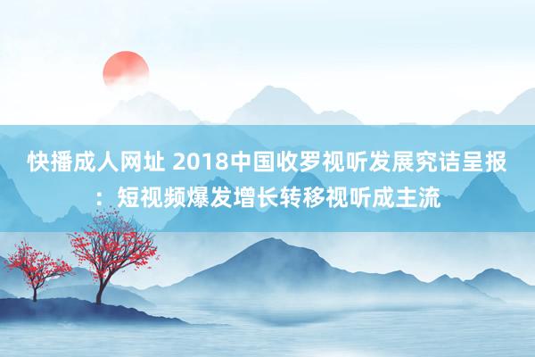 快播成人网址 2018中国收罗视听发展究诘呈报：短视频爆发增长转移视听成主流