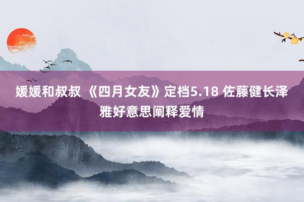 媛媛和叔叔 《四月女友》定档5.18 佐藤健长泽雅好意思阐释爱情