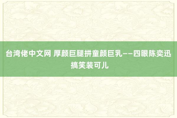 台湾佬中文网 厚颜巨腿拼童颜巨乳——四眼陈奕迅 搞笑装可儿