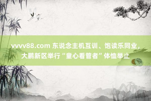 vvvv88.com 东说念主机互训、饱读乐同业，大鹏新区举行“童心看管者”体恤举止