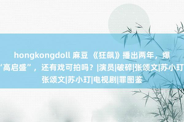 hongkongdoll 麻豆 《狂飙》播出两年，爆火后就塌房的“高启盛”，还有戏可拍吗？|演员|破碎|张颂文|苏小玎|电视剧|罪图鉴