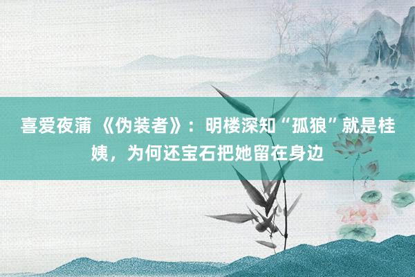 喜爱夜蒲 《伪装者》：明楼深知“孤狼”就是桂姨，为何还宝石把她留在身边