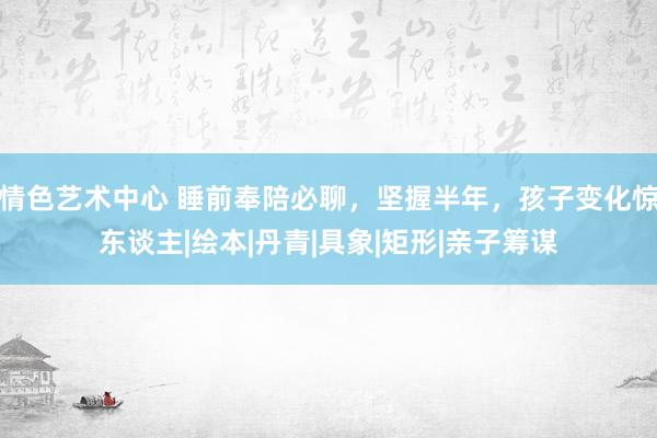 情色艺术中心 睡前奉陪必聊，坚握半年，孩子变化惊东谈主|绘本|丹青|具象|矩形|亲子筹谋