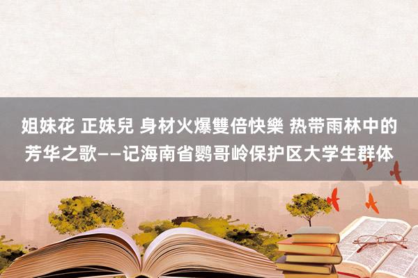 姐妹花 正妹兒 身材火爆雙倍快樂 热带雨林中的芳华之歌——记海南省鹦哥岭保护区大学生群体