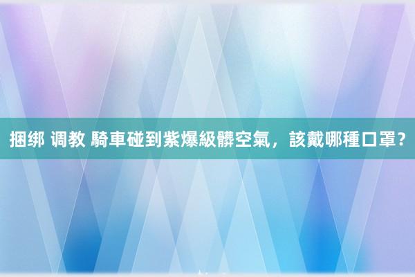 捆绑 调教 騎車碰到紫爆級髒空氣，該戴哪種口罩？