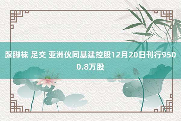 踩脚袜 足交 亚洲伙同基建控股12月20日刊行9500.8万股