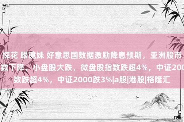 探花 眼镜妹 好意思国数据激励降息预期，亚洲股市集体上升！A股三大指数下降，小盘股大跌，微盘股指数跌超4%，中证2000跌3%|a股|港股|格隆汇